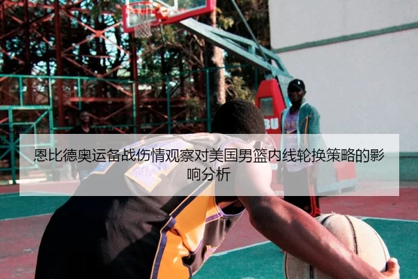 恩比德奥运备战伤情观察对美国男篮内线轮换策略的影响分析