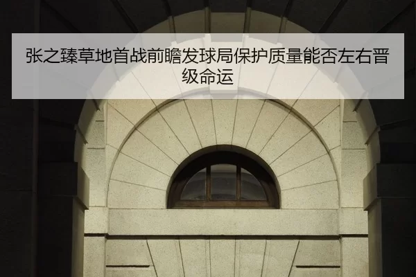 张之臻草地首战前瞻发球局保护质量能否左右晋级命运